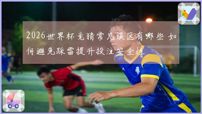 2026世界杯竞猜常见误区有哪些 如何避免踩雷提升投注安全性