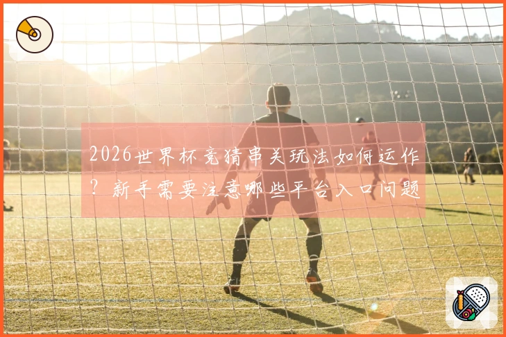 2026世界杯竞猜串关玩法如何运作？新手需要注意哪些平台入口问题？