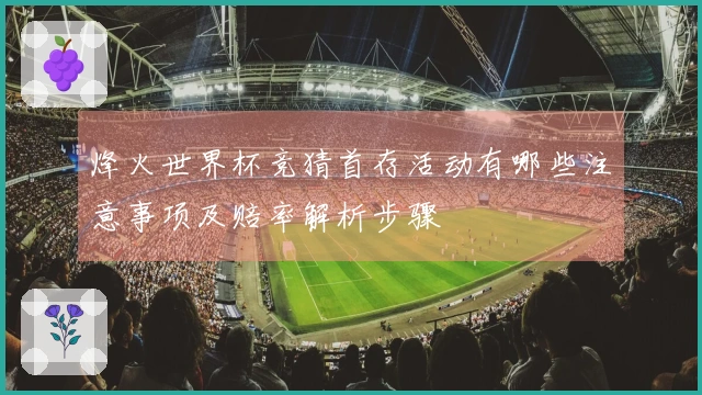 烽火世界杯竞猜首存活动有哪些注意事项及赔率解析步骤