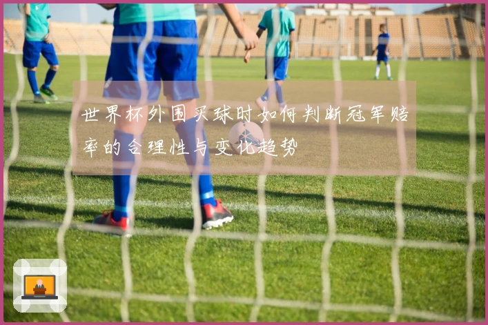 世界杯外围买球时如何判断冠军赔率的合理性与变化趋势